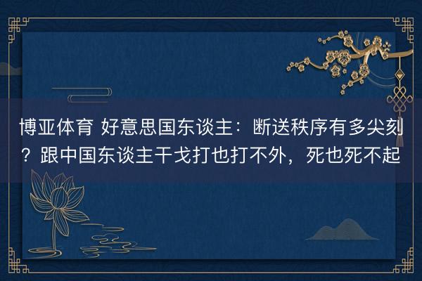 博亚体育 好意思国东谈主：断送秩序有多尖刻？跟中国东谈主干戈打也打不外，死也死不起