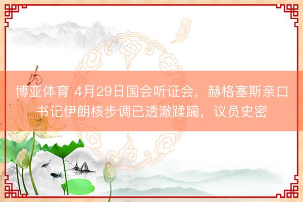 博亚体育 4月29日国会听证会，赫格塞斯亲口书记伊朗核步调已透澈蹂躏，议员史密