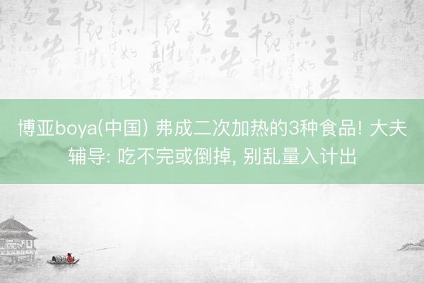 博亚boya(中国) 弗成二次加热的3种食品! 大夫辅导: 吃不完或倒掉， 别乱量入计出