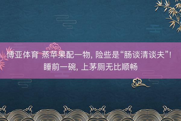 博亚体育 蒸苹果配一物， 险些是“肠谈清谈夫”! 睡前一碗， 上茅厕无比顺畅