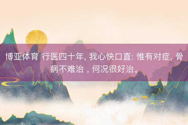 博亚体育 行医四十年， 我心快口直: 惟有对症， 骨病不难治 ， 何况很好治。
