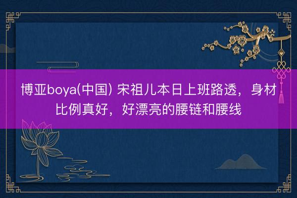 博亚boya(中国) 宋祖儿本日上班路透，身材比例真好，好漂亮的腰链和腰线