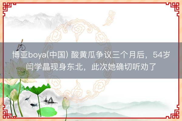 博亚boya(中国) 酸黄瓜争议三个月后,54岁闫学晶现身东北,此次她确切听劝了