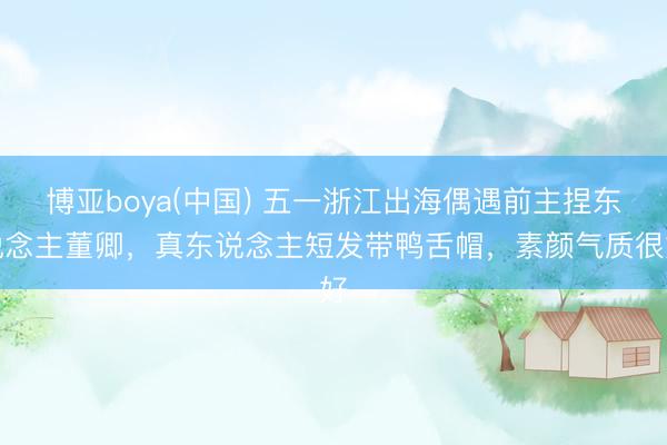 博亚boya(中国) 五一浙江出海偶遇前主捏东说念主董卿，真东说念主短发带鸭舌帽，素颜气质很好