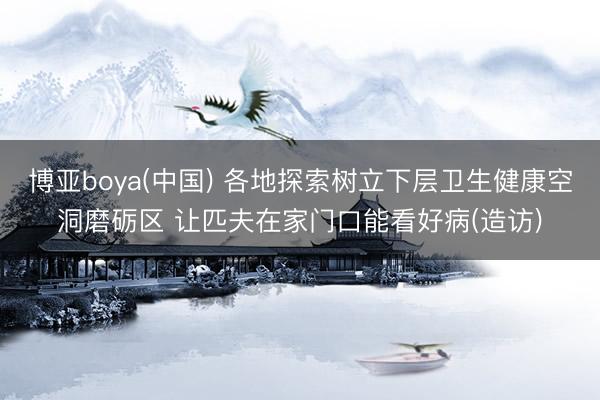 博亚boya(中国) 各地探索树立下层卫生健康空洞磨砺区 让匹夫在家门口能看好病(造访)