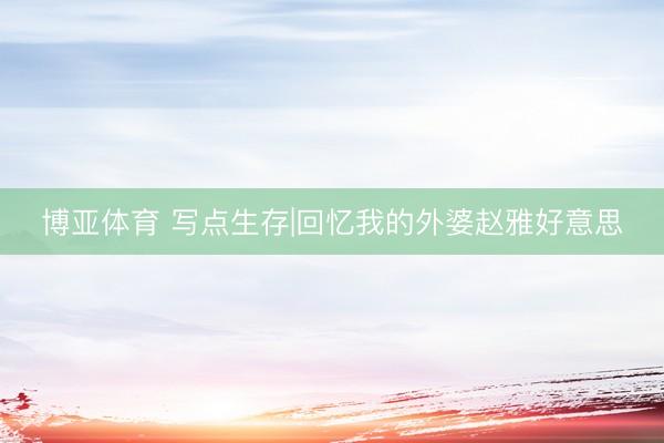 博亚体育 写点生存|回忆我的外婆赵雅好意思