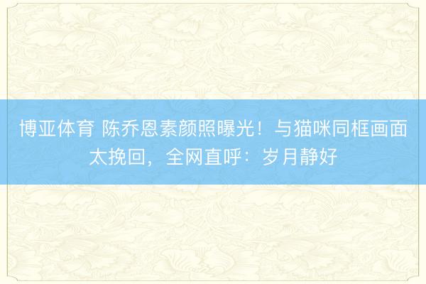 博亚体育 陈乔恩素颜照曝光！与猫咪同框画面太挽回，全网直呼：岁月静好