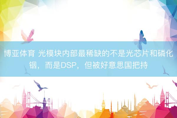 博亚体育 光模块内部最稀缺的不是光芯片和磷化铟，而是DSP，但被好意思国把持