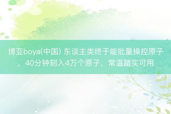博亚boya(中国) 东谈主类终于能批量操控原子，40分钟刻入4万个原子，常温踏实可用
