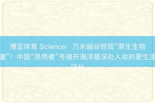 博亚体育 Science：万米幽谷惊现“原生生物花圃”！中国“昂然者”号揭开海洋最深处人命的更生滋长