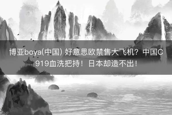 博亚boya(中国) 好意思欧禁售大飞机？中国C919血洗把持！日本却造不出！