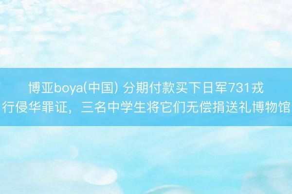 博亚boya(中国) 分期付款买下日军731戎行侵华罪证，三名中学生将它们无偿捐送礼博物馆