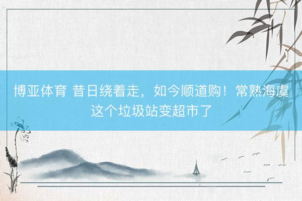 博亚体育 昔日绕着走，如今顺道购！常熟海虞这个垃圾站变超市了