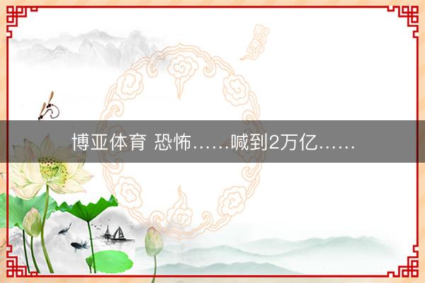 博亚体育 恐怖……喊到2万亿……