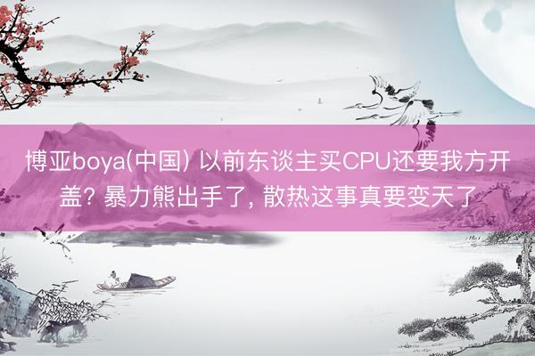 博亚boya(中国) 以前东谈主买CPU还要我方开盖? 暴力熊出手了， 散热这事真要变天了
