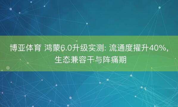 博亚体育 鸿蒙6.0升级实测: 流通度擢升40%， 生态兼容干与阵痛期