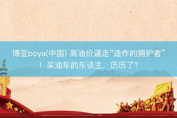 博亚boya(中国) 高油价逼走“造作的拥护者”！买油车的东谈主，历历了？