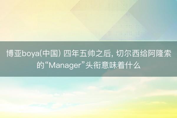 博亚boya(中国) 四年五帅之后， 切尔西给阿隆索的“Manager”头衔意味着什么