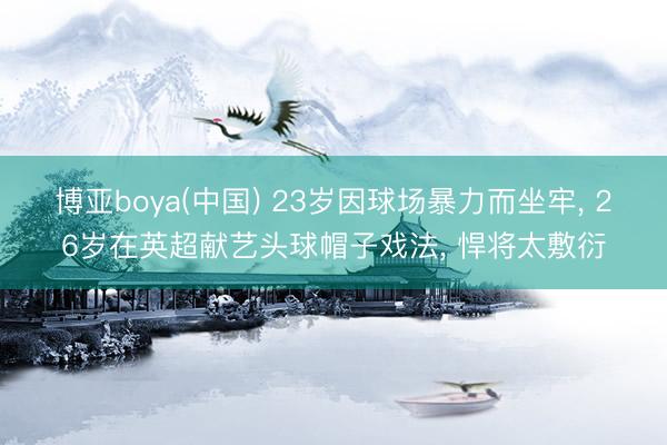 博亚boya(中国) 23岁因球场暴力而坐牢， 26岁在英超献艺头球帽子戏法， 悍将太敷衍