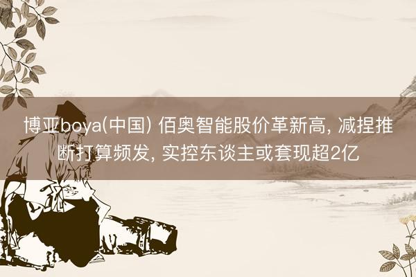 博亚boya(中国) 佰奥智能股价革新高， 减捏推断打算频发， 实控东谈主或套现超2亿