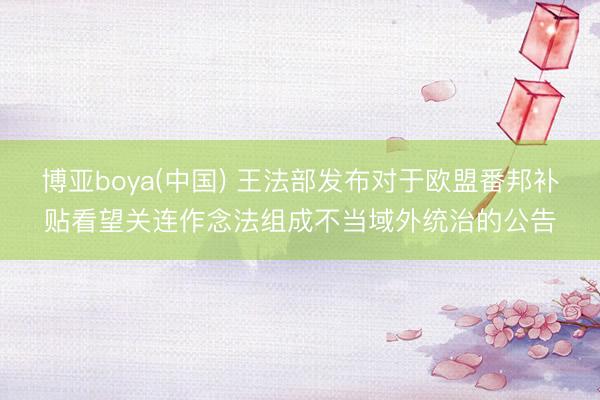 博亚boya(中国) 王法部发布对于欧盟番邦补贴看望关连作念法组成不当域外统治的公告
