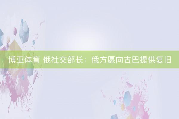 博亚体育 俄社交部长：俄方愿向古巴提供复旧