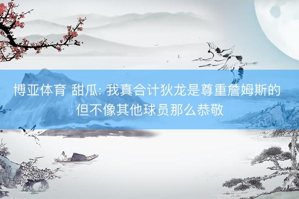 博亚体育 甜瓜: 我真合计狄龙是尊重詹姆斯的 但不像其他球员那么恭敬