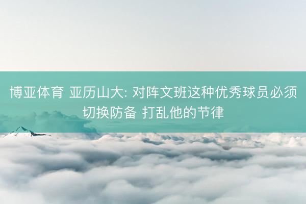 博亚体育 亚历山大: 对阵文班这种优秀球员必须切换防备 打乱他的节律