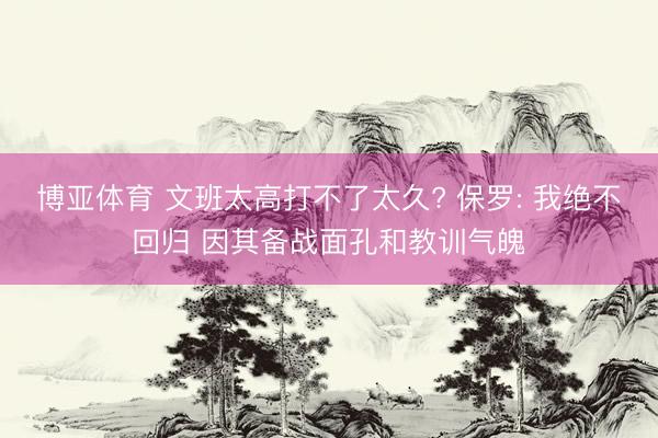 博亚体育 文班太高打不了太久? 保罗: 我绝不回归 因其备战面孔和教训气魄
