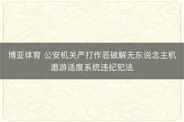 博亚体育 公安机关严打作恶破解无东说念主机遨游适度系统违纪犯法