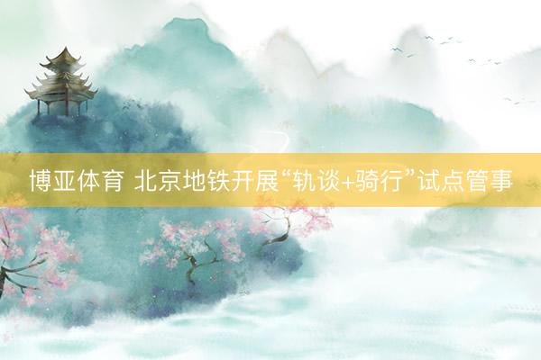 博亚体育 北京地铁开展“轨谈+骑行”试点管事