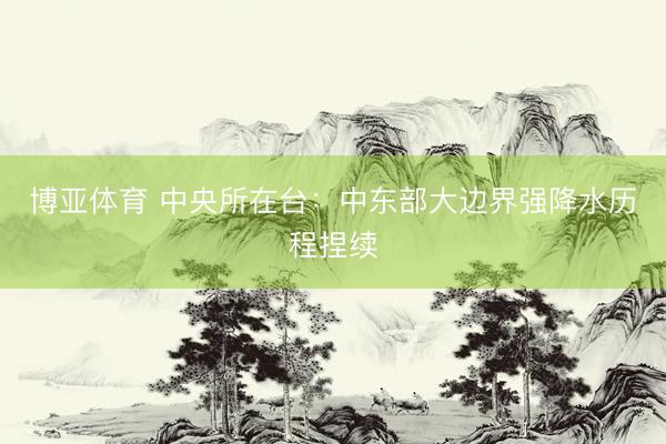 博亚体育 中央所在台：中东部大边界强降水历程捏续