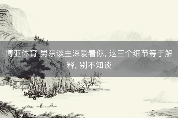 博亚体育 男东谈主深爱着你， 这三个细节等于解释， 别不知谈