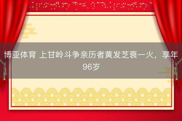 博亚体育 上甘岭斗争亲历者黄发芝衰一火，享年96岁