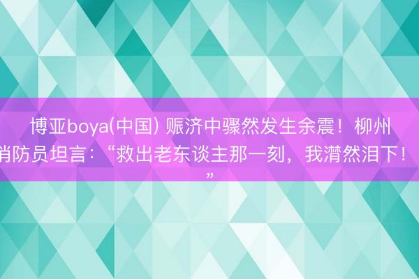 博亚boya(中国) 赈济中骤然发生余震！柳州消防员坦言：“救出老东谈主那一刻，我潸然泪下！”