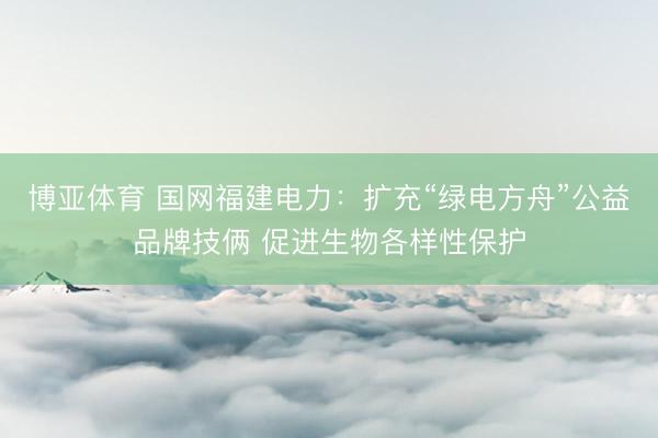 博亚体育 国网福建电力：扩充“绿电方舟”公益品牌技俩 促进生物各样性保护