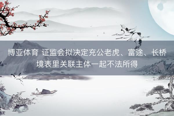 博亚体育 证监会拟决定充公老虎、富途、长桥境表里关联主体一起不法所得