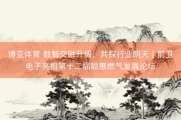 博亚体育 数智交融升级，共探行业明天｜前卫电子亮相第十二届聪惠燃气发展论坛