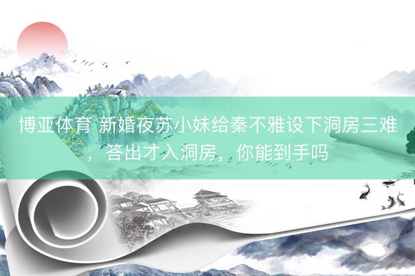 博亚体育 新婚夜苏小妹给秦不雅设下洞房三难，答出才入洞房，你能到手吗
