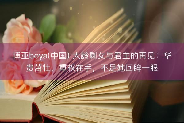 博亚boya(中国) 大龄剩女与君主的再见：华贵茁壮，重权在手，不足她回眸一眼