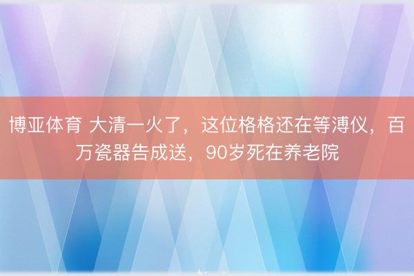 博亚体育 大清一火了,这位格格还在等溥仪,百万瓷器告成送,90岁死在养老院