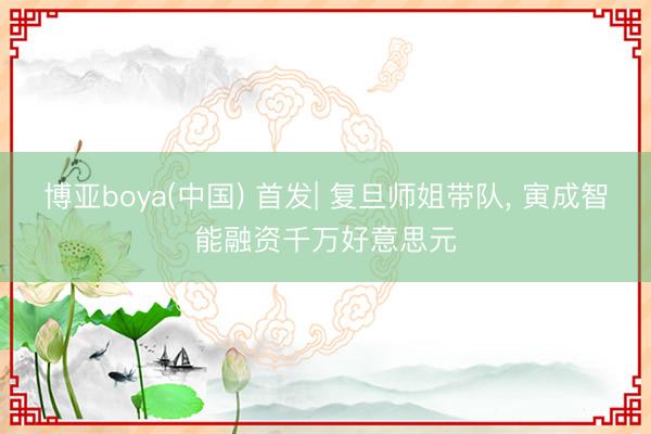 博亚boya(中国) 首发| 复旦师姐带队， 寅成智能融资千万好意思元