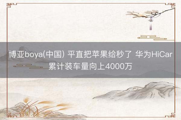 博亚boya(中国) 平直把苹果给秒了 华为HiCar累计装车量向上4000万
