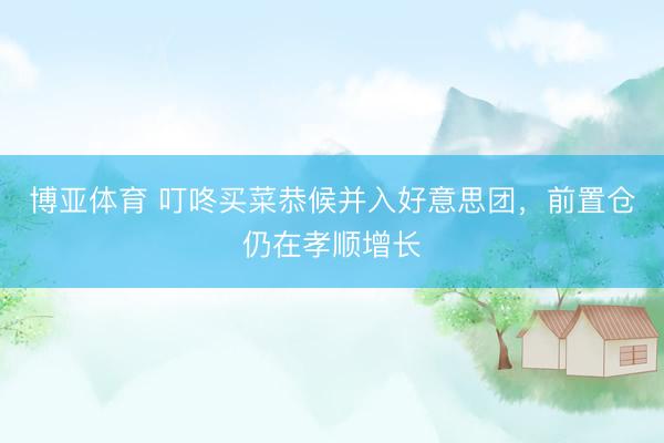 博亚体育 叮咚买菜恭候并入好意思团，前置仓仍在孝顺增长