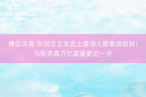 博亚体育 东说念主类史上最强火箭奏效放射！马斯克离万亿富豪更近一步