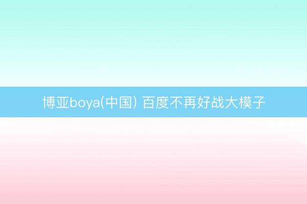 博亚boya(中国) 百度不再好战大模子