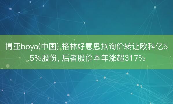博亚boya(中国) 格林好意思拟询价转让欧科亿5.5%股份， 后者股价本年涨超317%