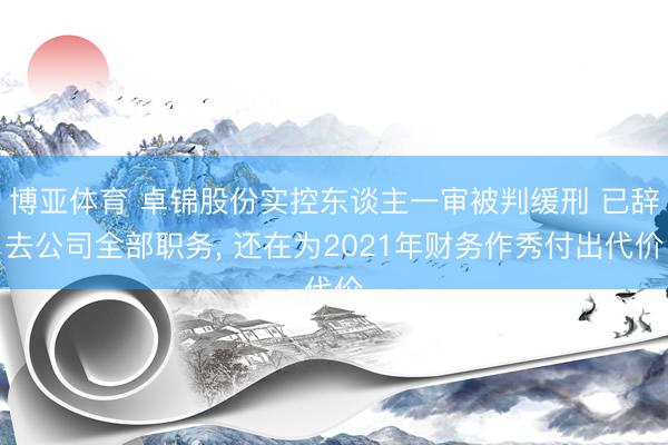 博亚体育 卓锦股份实控东谈主一审被判缓刑 已辞去公司全部职务， 还在为2021年财务作秀付出代价