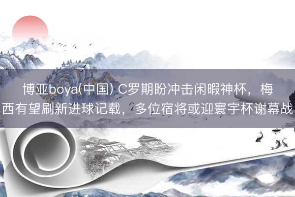 博亚boya(中国) C罗期盼冲击闲暇神杯，梅西有望刷新进球记载，多位宿将或迎寰宇杯谢幕战