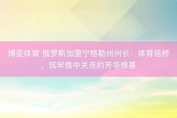 博亚体育 俄罗斯加里宁格勒州州长：体育搭桥，筑牢俄中关连的芳华根基